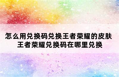 怎么用兑换码兑换王者荣耀的皮肤 王者荣耀兑换码在哪里兑换